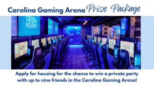 Carolina Gaming arena prize package, apply for housing for the chance to win a private party in the Carolina gaming arena with up to nine friends!